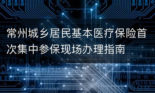 常州城乡居民基本医疗保险首次集中参保现场办理指南