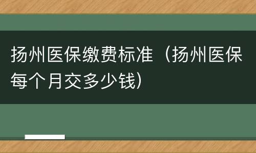 扬州医保缴费标准（扬州医保每个月交多少钱）