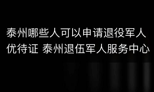 泰州哪些人可以申请退役军人优待证 泰州退伍军人服务中心