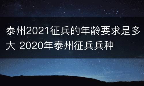 泰州2021征兵的年龄要求是多大 2020年泰州征兵兵种