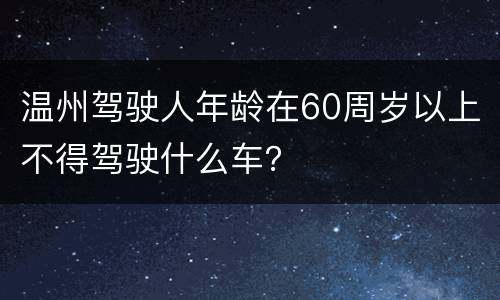 温州驾驶人年龄在60周岁以上不得驾驶什么车？