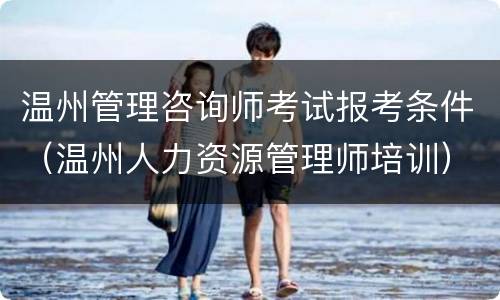 温州管理咨询师考试报考条件（温州人力资源管理师培训）