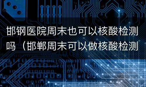 邯钢医院周末也可以核酸检测吗（邯郸周末可以做核酸检测吗）