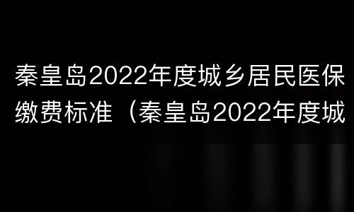 秦皇岛2022年度城乡居民医保缴费标准（秦皇岛2022年度城乡居民医保缴费标准是多少）