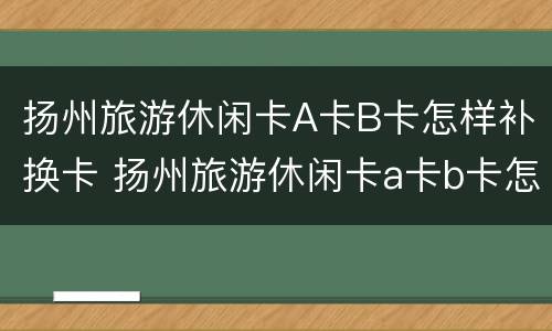 扬州旅游休闲卡A卡B卡怎样补换卡 扬州旅游休闲卡a卡b卡怎样补换卡号