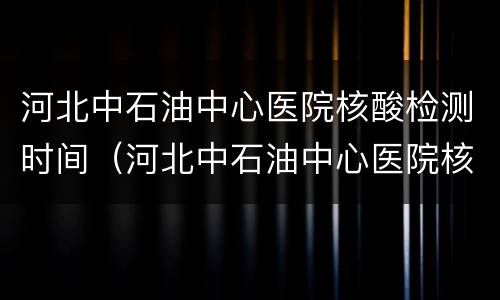 河北中石油中心医院核酸检测时间（河北中石油中心医院核酸检测时间安排）