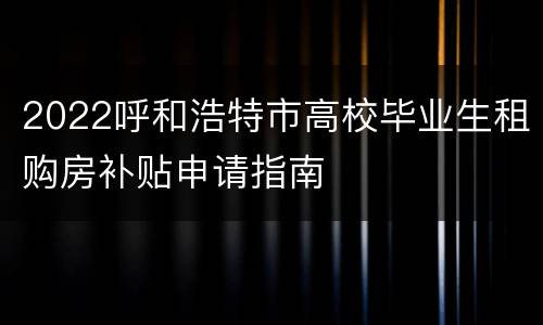2022呼和浩特市高校毕业生租购房补贴申请指南