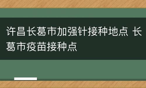 许昌长葛市加强针接种地点 长葛市疫苗接种点