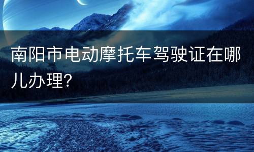 南阳市电动摩托车驾驶证在哪儿办理？