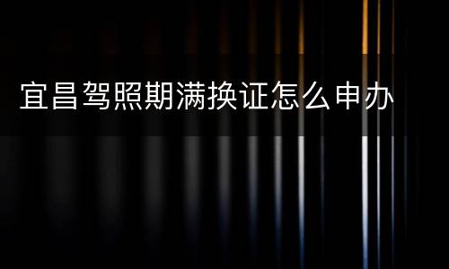 宜昌驾照期满换证怎么申办