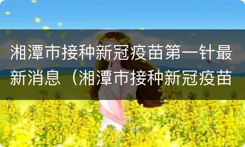 湘潭市接种新冠疫苗第一针最新消息（湘潭市接种新冠疫苗第一针最新消息查询）