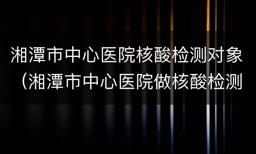 湘潭市中心医院核酸检测对象（湘潭市中心医院做核酸检测）