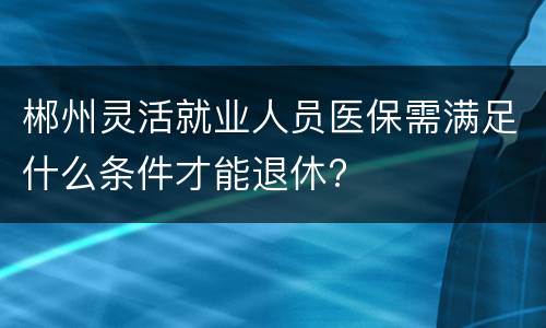 郴州灵活就业人员医保需满足什么条件才能退休?