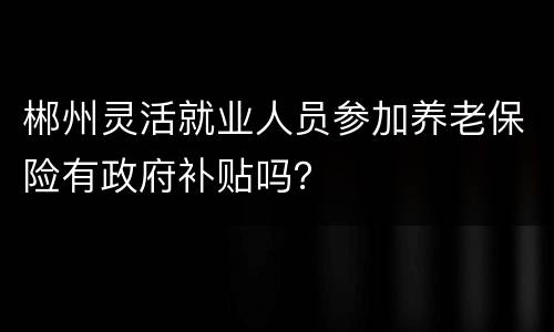 郴州灵活就业人员参加养老保险有政府补贴吗？