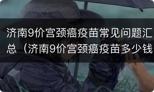 济南9价宫颈癌疫苗常见问题汇总（济南9价宫颈癌疫苗多少钱）