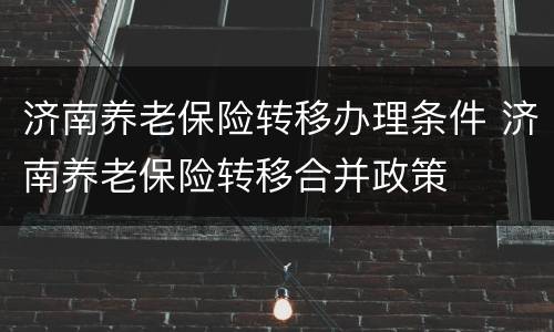 济南养老保险转移办理条件 济南养老保险转移合并政策