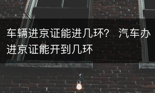 车辆进京证能进几环？ 汽车办进京证能开到几环