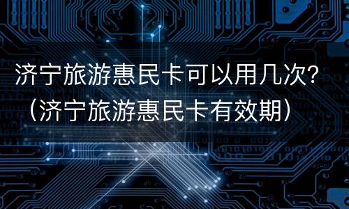 济宁旅游惠民卡可以用几次？（济宁旅游惠民卡有效期）