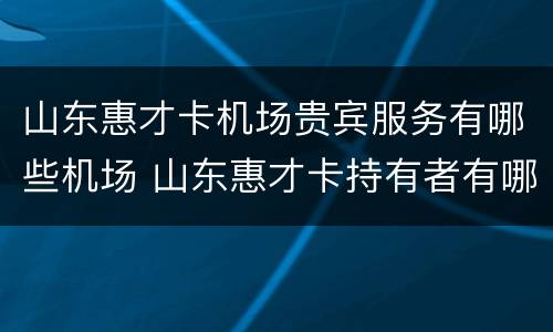 山东惠才卡机场贵宾服务有哪些机场 山东惠才卡持有者有哪些优惠