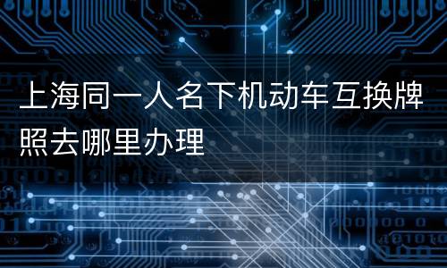 上海同一人名下机动车互换牌照去哪里办理