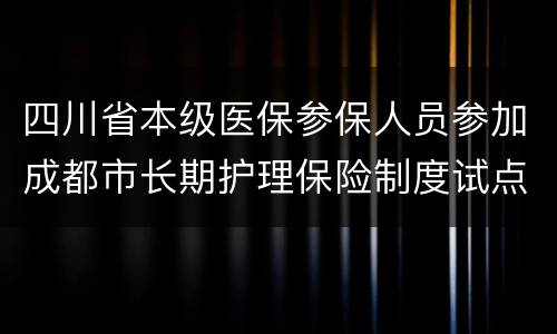四川省本级医保参保人员参加成都市长期护理保险制度试点的通知