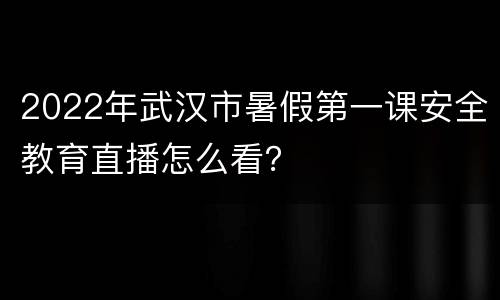 2022年武汉市暑假第一课安全教育直播怎么看？