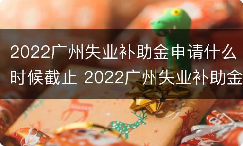 2022广州失业补助金申请什么时候截止 2022广州失业补助金申请什么时候截止呢