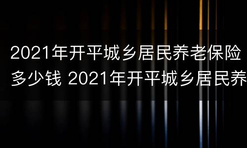 2021年开平城乡居民养老保险多少钱 2021年开平城乡居民养老保险多少钱一个月