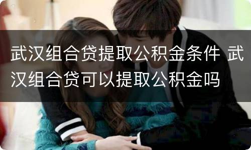 武汉组合贷提取公积金条件 武汉组合贷可以提取公积金吗