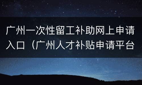 广州一次性留工补助网上申请入口（广州人才补贴申请平台）