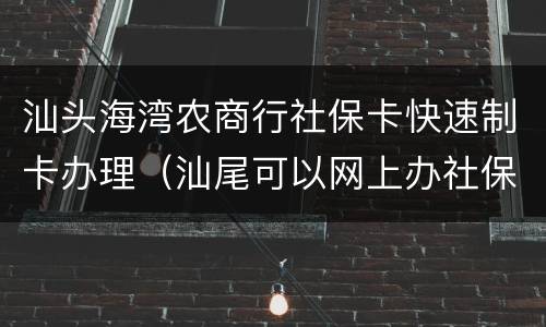 汕头海湾农商行社保卡快速制卡办理（汕尾可以网上办社保卡）