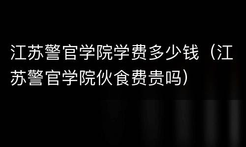 江苏警官学院学费多少钱（江苏警官学院伙食费贵吗）