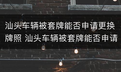 汕头车辆被套牌能否申请更换牌照 汕头车辆被套牌能否申请更换牌照号码