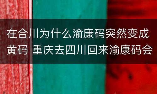 在合川为什么渝康码突然变成黄码 重庆去四川回来渝康码会变黄吗?