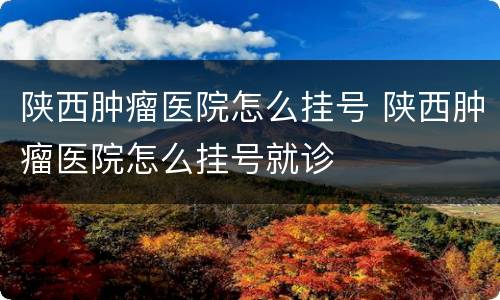 陕西肿瘤医院怎么挂号 陕西肿瘤医院怎么挂号就诊
