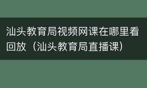 汕头教育局视频网课在哪里看回放（汕头教育局直播课）