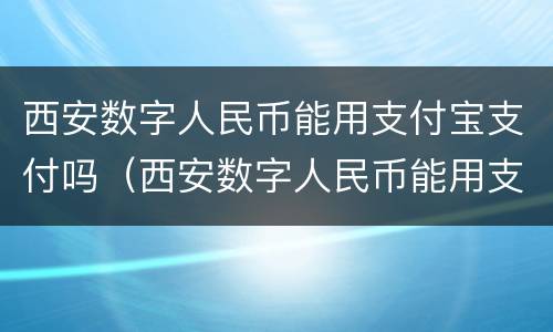 西安数字人民币能用支付宝支付吗（西安数字人民币能用支付宝支付吗现在）