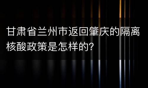 甘肃省兰州市返回肇庆的隔离核酸政策是怎样的？