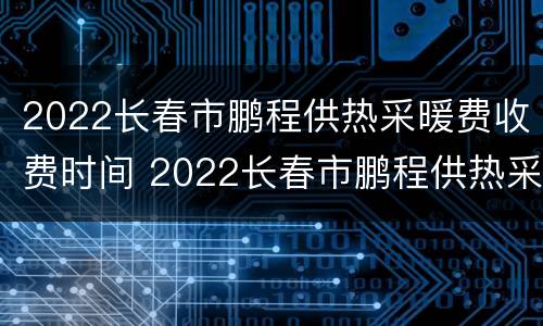 2022长春市鹏程供热采暖费收费时间 2022长春市鹏程供热采暖费收费时间是多少