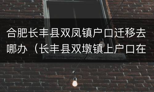 合肥长丰县双凤镇户口迁移去哪办（长丰县双墩镇上户口在哪上）
