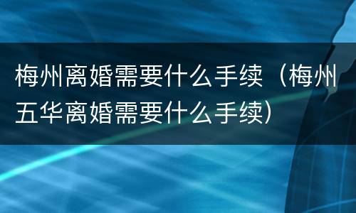 梅州离婚需要什么手续（梅州五华离婚需要什么手续）
