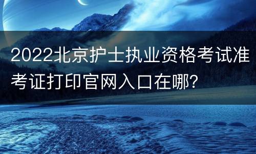 2022北京护士执业资格考试准考证打印官网入口在哪？