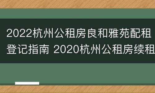 2022杭州公租房良和雅苑配租登记指南 2020杭州公租房续租条件
