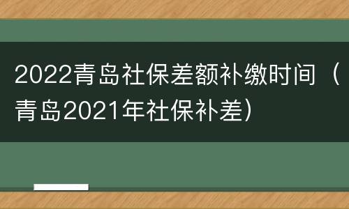2022青岛社保差额补缴时间（青岛2021年社保补差）