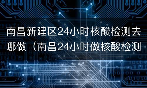 南昌新建区24小时核酸检测去哪做（南昌24小时做核酸检测的地方）