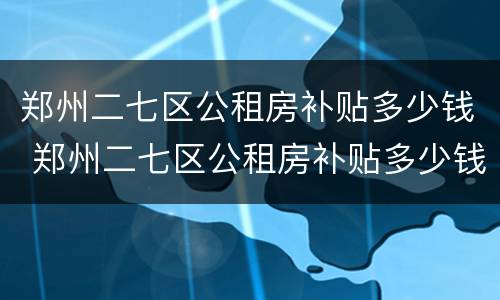 郑州二七区公租房补贴多少钱 郑州二七区公租房补贴多少钱啊
