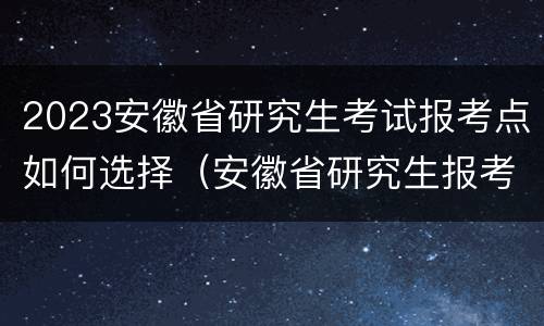 2023安徽省研究生考试报考点如何选择（安徽省研究生报考点有哪些）