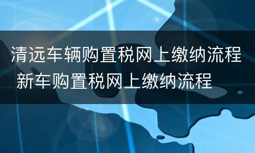 清远车辆购置税网上缴纳流程 新车购置税网上缴纳流程
