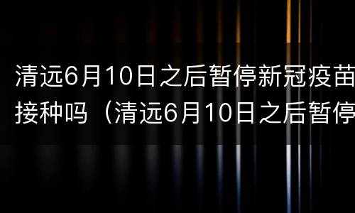清远6月10日之后暂停新冠疫苗接种吗（清远6月10日之后暂停新冠疫苗接种吗）