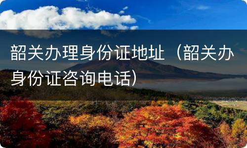 韶关办理身份证地址（韶关办身份证咨询电话）